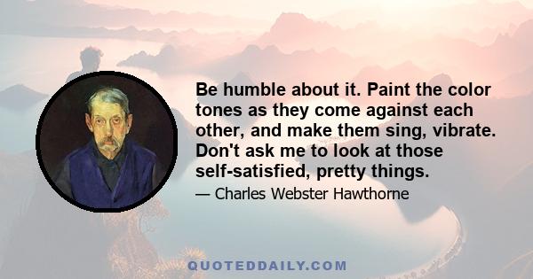 Be humble about it. Paint the color tones as they come against each other, and make them sing, vibrate. Don't ask me to look at those self-satisfied, pretty things.