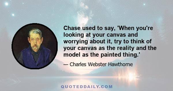 Chase used to say, 'When you're looking at your canvas and worrying about it, try to think of your canvas as the reality and the model as the painted thing.'