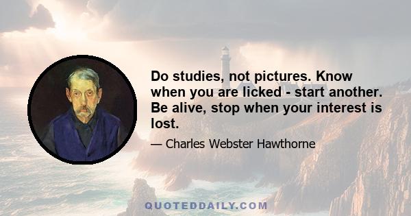 Do studies, not pictures. Know when you are licked - start another. Be alive, stop when your interest is lost.