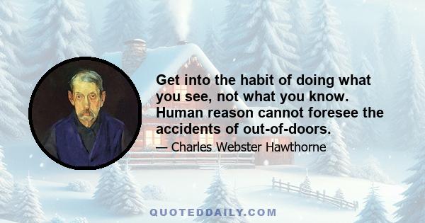 Get into the habit of doing what you see, not what you know. Human reason cannot foresee the accidents of out-of-doors.