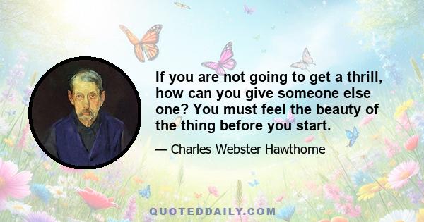 If you are not going to get a thrill, how can you give someone else one? You must feel the beauty of the thing before you start.