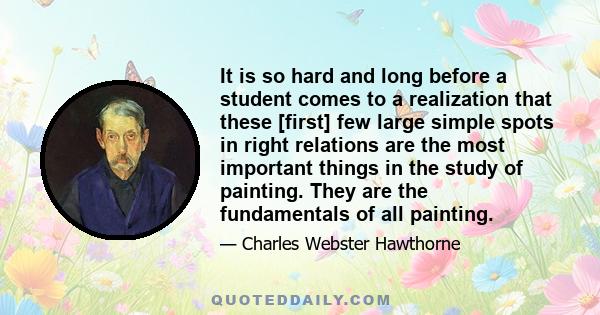 It is so hard and long before a student comes to a realization that these [first] few large simple spots in right relations are the most important things in the study of painting. They are the fundamentals of all