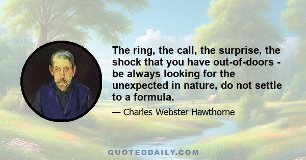 The ring, the call, the surprise, the shock that you have out-of-doors - be always looking for the unexpected in nature, do not settle to a formula.