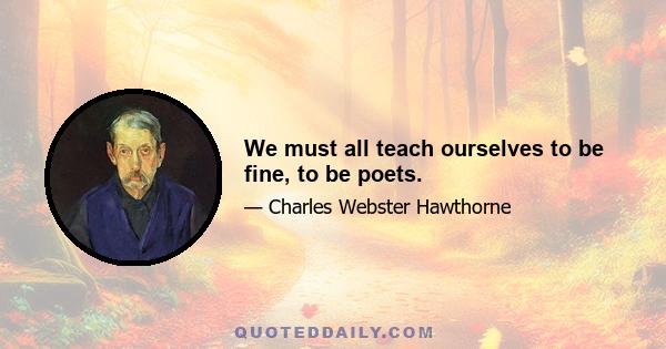 We must all teach ourselves to be fine, to be poets.