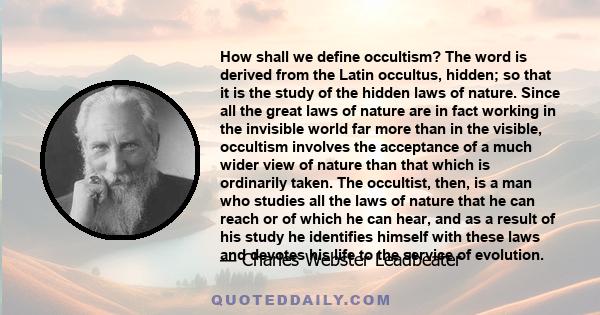 How shall we define occultism? The word is derived from the Latin occultus, hidden; so that it is the study of the hidden laws of nature. Since all the great laws of nature are in fact working in the invisible world far 