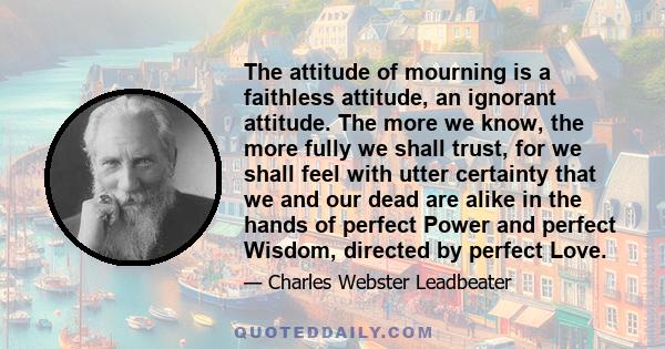 The attitude of mourning is a faithless attitude, an ignorant attitude. The more we know, the more fully we shall trust, for we shall feel with utter certainty that we and our dead are alike in the hands of perfect