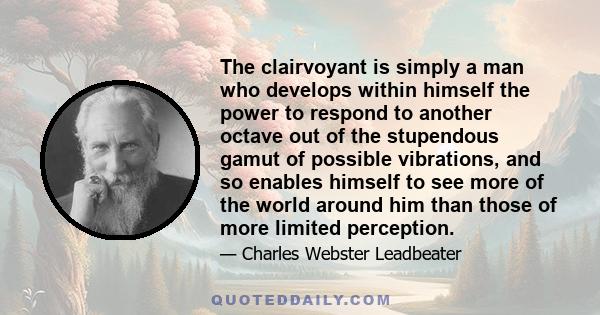 The clairvoyant is simply a man who develops within himself the power to respond to another octave out of the stupendous gamut of possible vibrations, and so enables himself to see more of the world around him than