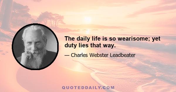 The daily life is so wearisome; yet duty lies that way.