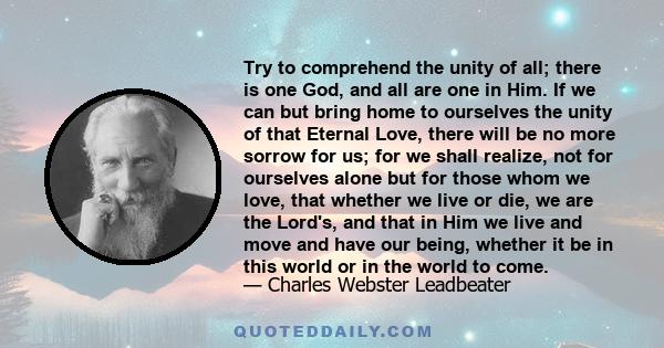 Try to comprehend the unity of all; there is one God, and all are one in Him. If we can but bring home to ourselves the unity of that Eternal Love, there will be no more sorrow for us; for we shall realize, not for