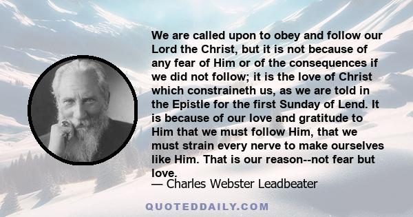 We are called upon to obey and follow our Lord the Christ, but it is not because of any fear of Him or of the consequences if we did not follow; it is the love of Christ which constraineth us, as we are told in the