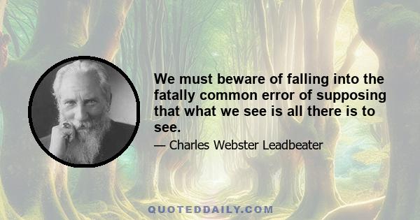 We must beware of falling into the fatally common error of supposing that what we see is all there is to see.