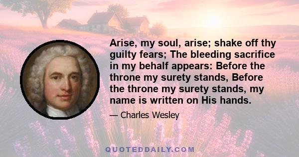 Arise, my soul, arise; shake off thy guilty fears; The bleeding sacrifice in my behalf appears: Before the throne my surety stands, Before the throne my surety stands, my name is written on His hands.