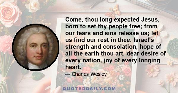 Come, thou long expected Jesus, born to set thy people free; from our fears and sins release us; let us find our rest in thee. Israel's strength and consolation, hope of all the earth thou art, dear desire of every