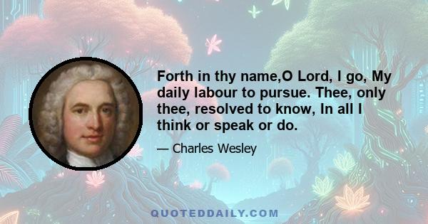 Forth in thy name,O Lord, I go, My daily labour to pursue. Thee, only thee, resolved to know, In all I think or speak or do.