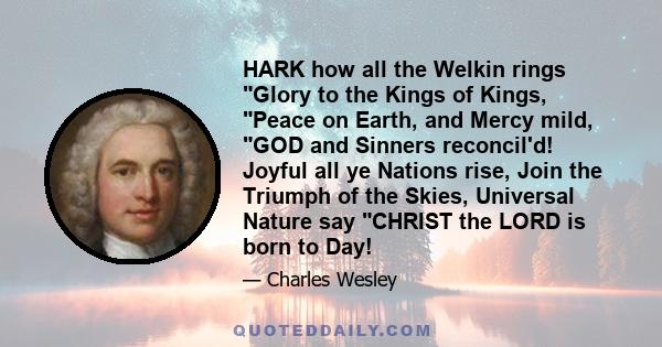 HARK how all the Welkin rings Glory to the Kings of Kings, Peace on Earth, and Mercy mild, GOD and Sinners reconcil'd! Joyful all ye Nations rise, Join the Triumph of the Skies, Universal Nature say CHRIST the LORD is