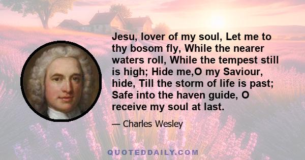 Jesu, lover of my soul, Let me to thy bosom fly, While the nearer waters roll, While the tempest still is high; Hide me,O my Saviour, hide, Till the storm of life is past; Safe into the haven guide, O receive my soul at 