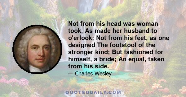 Not from his head was woman took, As made her husband to o'erlook; Not from his feet, as one designed The footstool of the stronger kind; But fashioned for himself, a bride; An equal, taken from his side.