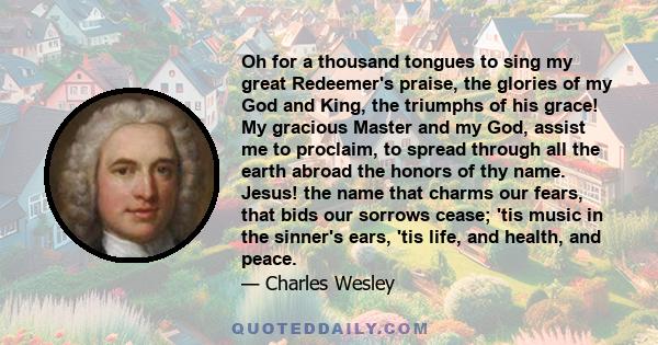 Oh for a thousand tongues to sing my great Redeemer's praise, the glories of my God and King, the triumphs of his grace! My gracious Master and my God, assist me to proclaim, to spread through all the earth abroad the