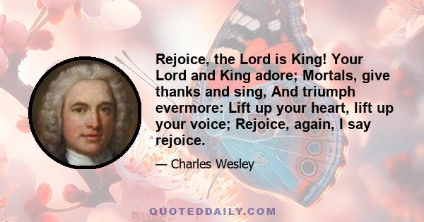 Rejoice, the Lord is King! Your Lord and King adore; Mortals, give thanks and sing, And triumph evermore: Lift up your heart, lift up your voice; Rejoice, again, I say rejoice.