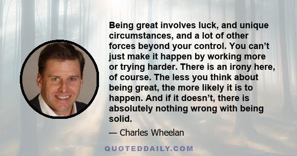 Being great involves luck, and unique circumstances, and a lot of other forces beyond your control. You can’t just make it happen by working more or trying harder. There is an irony here, of course. The less you think