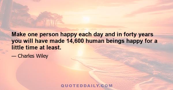 Make one person happy each day and in forty years you will have made 14,600 human beings happy for a little time at least.