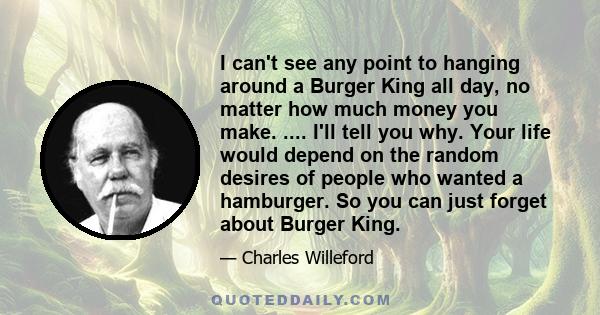 I can't see any point to hanging around a Burger King all day, no matter how much money you make. .... I'll tell you why. Your life would depend on the random desires of people who wanted a hamburger. So you can just