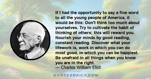 If I had the opportunity to say a fine word to all the young people of America, it would be this: Don't think too much about yourselves. Try to cultivate the habit of thinking of others; this will reward you. Nourish