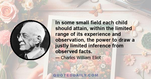 In some small field each child should attain, within the limited range of its experience and observation, the power to draw a justly limited inference from observed facts.