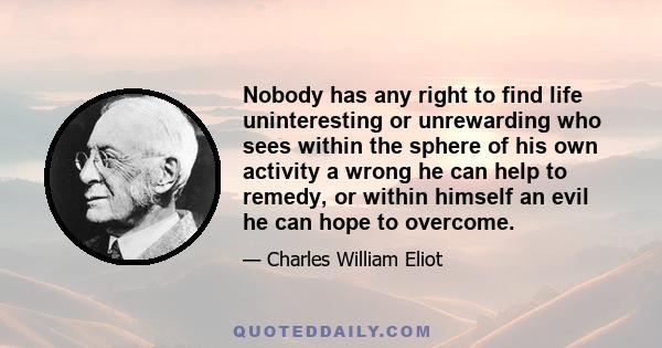 Nobody has any right to find life uninteresting or unrewarding who sees within the sphere of his own activity a wrong he can help to remedy, or within himself an evil he can hope to overcome.