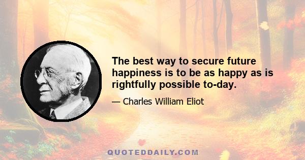 The best way to secure future happiness is to be as happy as is rightfully possible to-day.