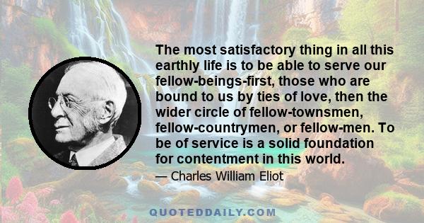 The most satisfactory thing in all this earthly life is to be able to serve our fellow-beings-first, those who are bound to us by ties of love, then the wider circle of fellow-townsmen, fellow-countrymen, or fellow-men. 