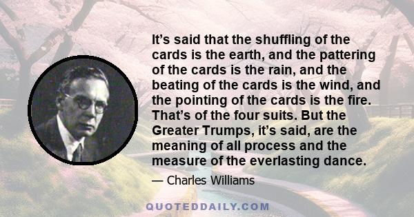 It’s said that the shuffling of the cards is the earth, and the pattering of the cards is the rain, and the beating of the cards is the wind, and the pointing of the cards is the fire. That’s of the four suits. But the