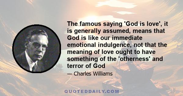 The famous saying 'God is love', it is generally assumed, means that God is like our immediate emotional indulgence, not that the meaning of love ought to have something of the 'otherness' and terror of God