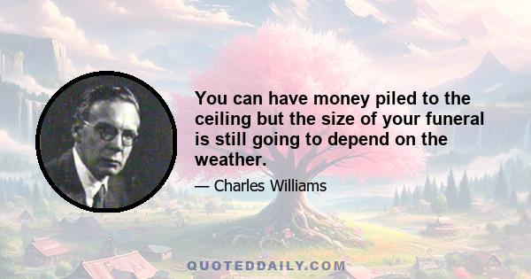 You can have money piled to the ceiling but the size of your funeral is still going to depend on the weather.