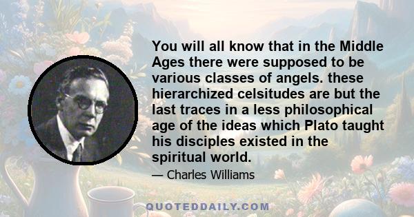 You will all know that in the Middle Ages there were supposed to be various classes of angels. these hierarchized celsitudes are but the last traces in a less philosophical age of the ideas which Plato taught his