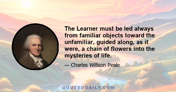 The Learner must be led always from familiar objects toward the unfamiliar, guided along, as it were, a chain of flowers into the mysteries of life.