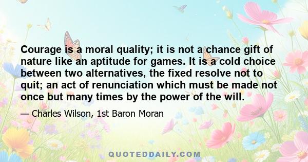 Courage is a moral quality; it is not a chance gift of nature like an aptitude for games. It is a cold choice between two alternatives, the fixed resolve not to quit; an act of renunciation which must be made not once