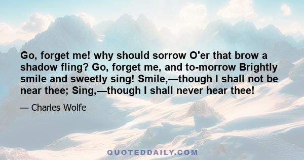 Go, forget me! why should sorrow O'er that brow a shadow fling? Go, forget me, and to-morrow Brightly smile and sweetly sing! Smile,—though I shall not be near thee; Sing,—though I shall never hear thee!