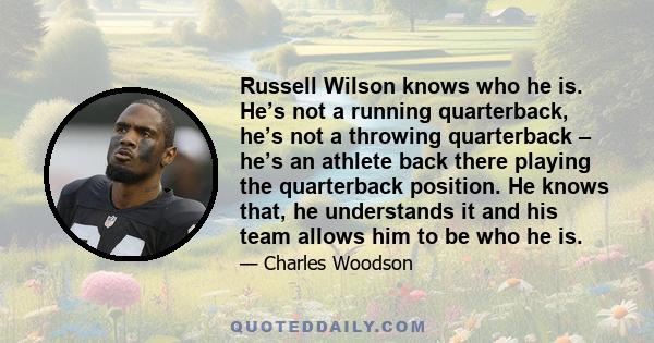 Russell Wilson knows who he is. He’s not a running quarterback, he’s not a throwing quarterback – he’s an athlete back there playing the quarterback position. He knows that, he understands it and his team allows him to