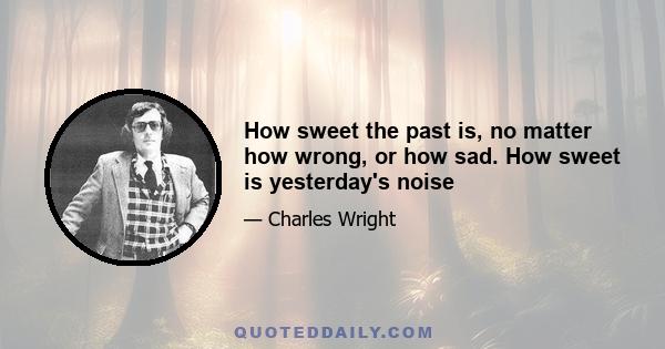 How sweet the past is, no matter how wrong, or how sad. How sweet is yesterday's noise