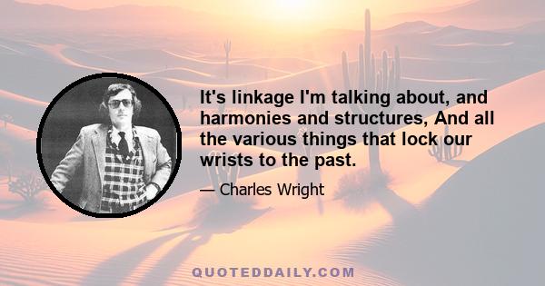 It's linkage I'm talking about, and harmonies and structures, And all the various things that lock our wrists to the past.