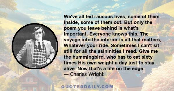 We've all led raucous lives, some of them inside, some of them out. But only the poem you leave behind is what's important. Everyone knows this. The voyage into the interior is all that matters, Whatever your ride.