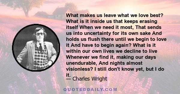 What makes us leave what we love best? What is it inside us that keeps erasing itself When we need it most, That sends us into uncertainty for its own sake And holds us flush there until we begin to love it And have to