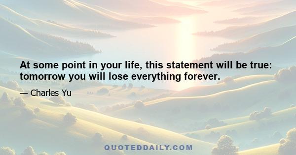 At some point in your life, this statement will be true: tomorrow you will lose everything forever.