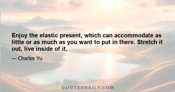 Enjoy the elastic present, which can accommodate as little or as much as you want to put in there. Stretch it out, live inside of it.