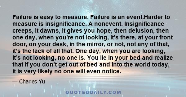 Failure is easy to measure. Failure is an event.Harder to measure is insignificance. A nonevent. Insignificance creeps, it dawns, it gives you hope, then delusion, then one day, when you’re not looking, it’s there, at