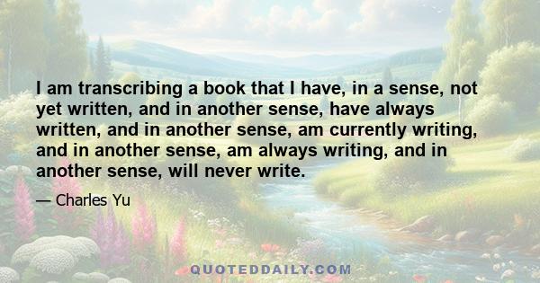 I am transcribing a book that I have, in a sense, not yet written, and in another sense, have always written, and in another sense, am currently writing, and in another sense, am always writing, and in another sense,