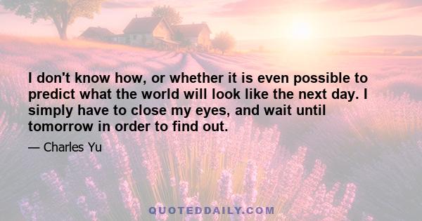 I don't know how, or whether it is even possible to predict what the world will look like the next day. I simply have to close my eyes, and wait until tomorrow in order to find out.