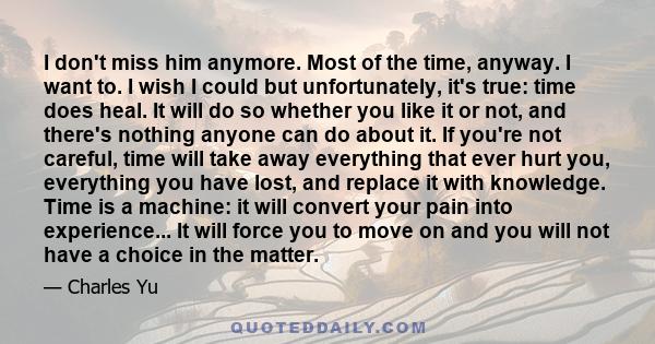 I don't miss him anymore. Most of the time, anyway. I want to. I wish I could but unfortunately, it's true: time does heal. It will do so whether you like it or not, and there's nothing anyone can do about it. If you're 