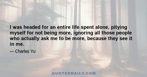 I was headed for an entire life spent alone, pitying myself for not being more, ignoring all those people who actually ask me to be more, because they see it in me.